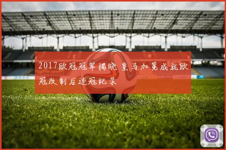 2017欧冠冠军揭晓 皇马加冕成就欧冠改制后连冠纪录