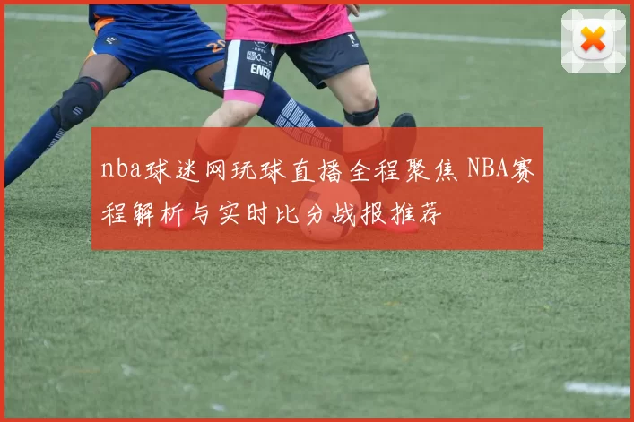 nba球迷网玩球直播全程聚焦 NBA赛程解析与实时比分战报推荐