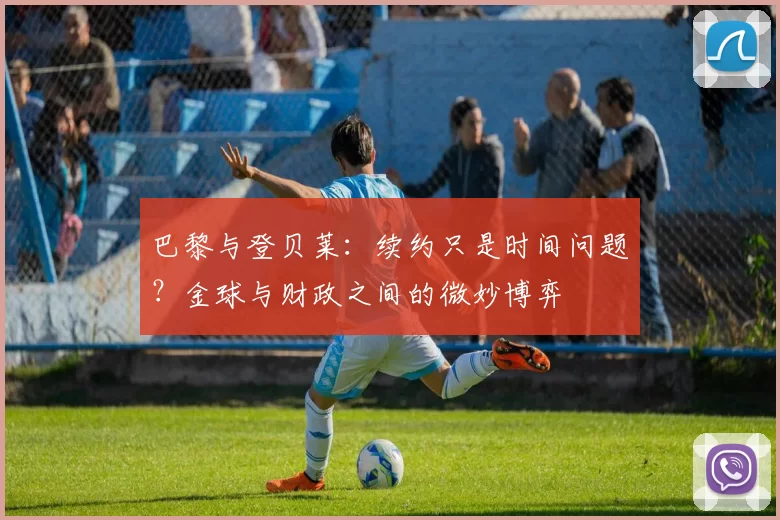 巴黎与登贝莱：续约只是时间问题？金球与财政之间的微妙博弈