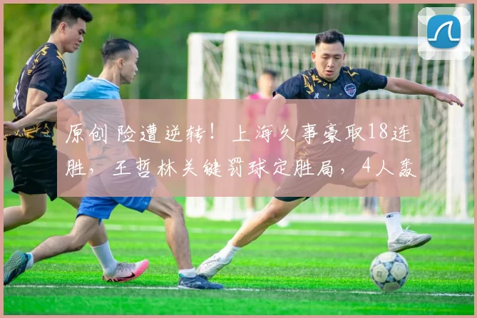 原创 险遭逆转！上海久事豪取18连胜，王哲林关键罚球定胜局，4人轰高分险翻盘