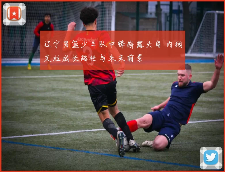 辽宁男篮少年队中锋崭露头角 内线支柱成长路径与未来前景