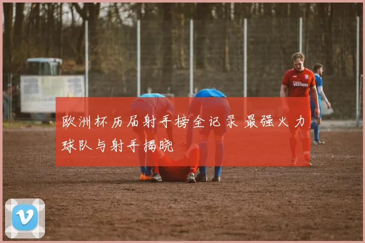 欧洲杯历届射手榜全记录 最强火力球队与射手揭晓