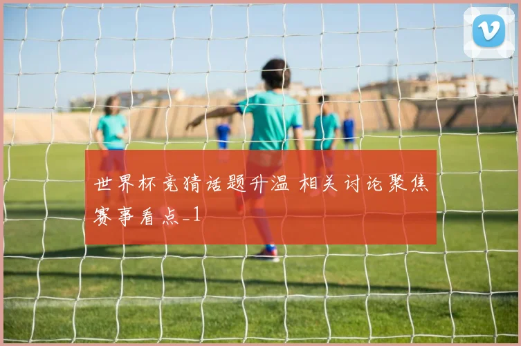 世界杯竞猜话题升温 相关讨论聚焦赛事看点_1