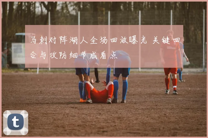 马刺对阵湖人全场回放曝光 关键回合与攻防细节成看点